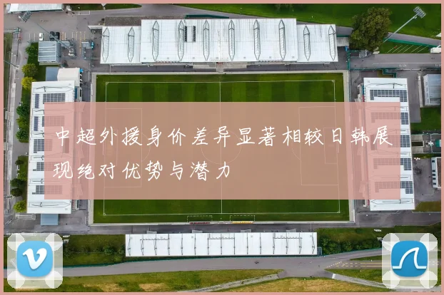中超外援身价差异显著相较日韩展现绝对优势与潜力