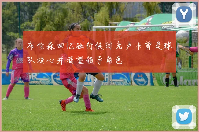 布伦森回忆独行侠时光卢卡曾是球队核心并渴望领导角色