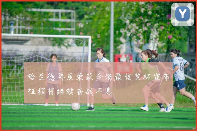 哈兰德再度荣获全场最佳奖杯宣布征程将继续奋战不息