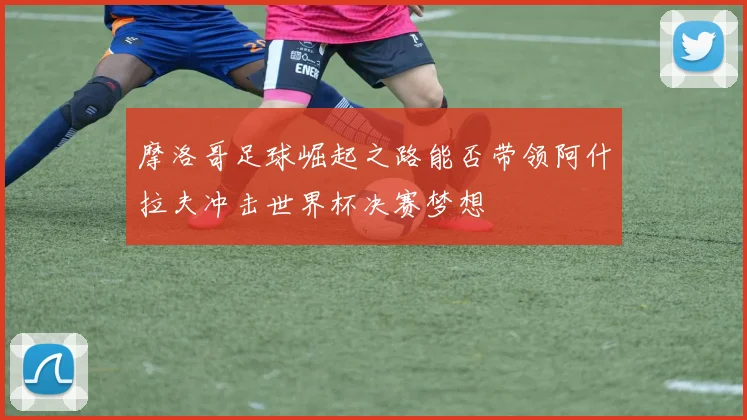 摩洛哥足球崛起之路能否带领阿什拉夫冲击世界杯决赛梦想