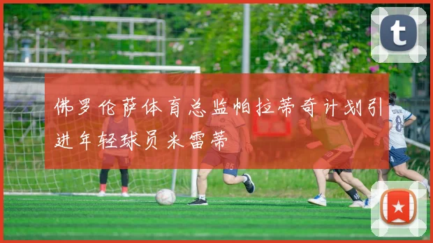 佛罗伦萨体育总监帕拉蒂奇计划引进年轻球员米雷蒂