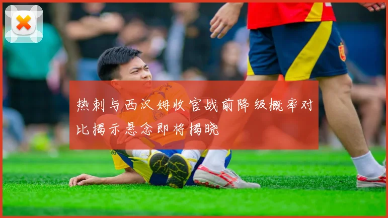 热刺与西汉姆收官战前降级概率对比揭示悬念即将揭晓
