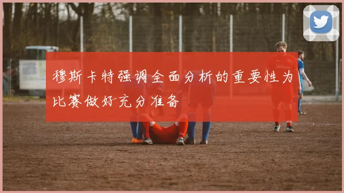 穆斯卡特强调全面分析的重要性为比赛做好充分准备