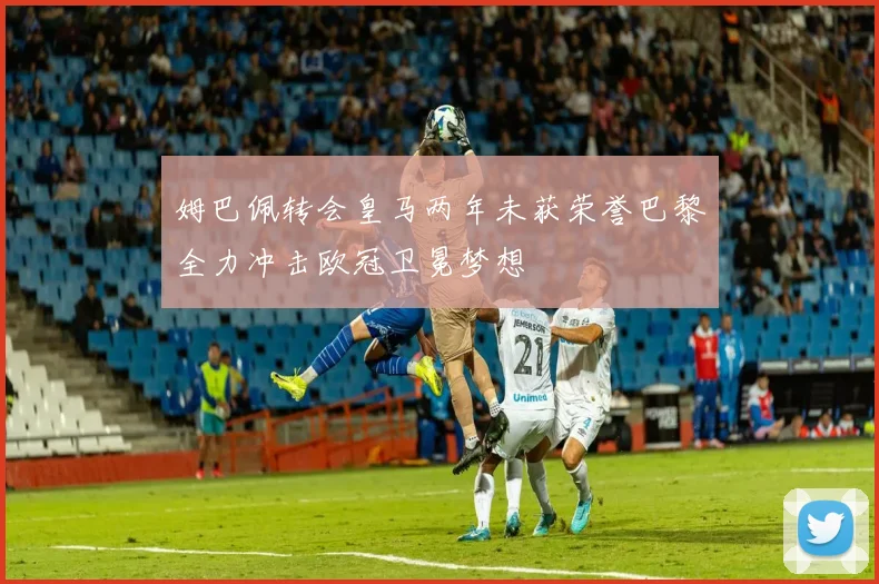 姆巴佩转会皇马两年未获荣誉巴黎全力冲击欧冠卫冕梦想