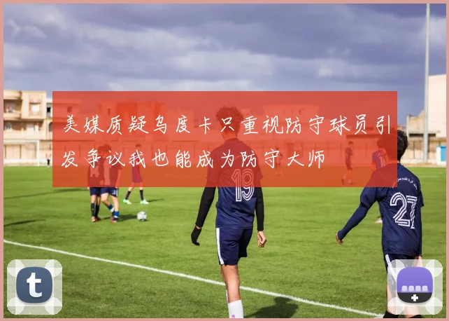 美媒质疑乌度卡只重视防守球员引发争议我也能成为防守大师