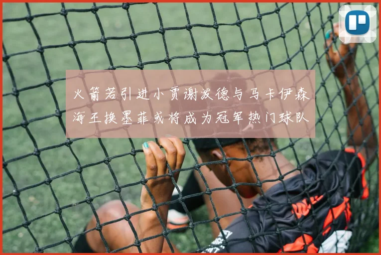 火箭若引进小贾谢泼德与马卡伊森海王换墨菲或将成为冠军热门球队