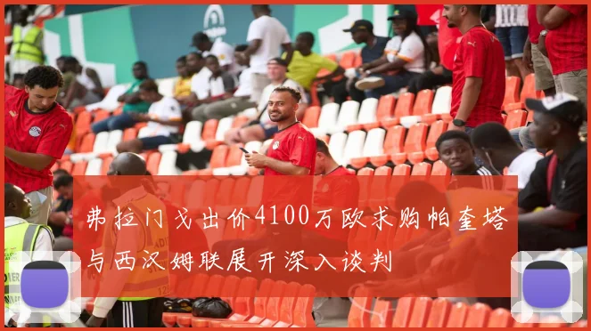 弗拉门戈出价4100万欧求购帕奎塔与西汉姆联展开深入谈判