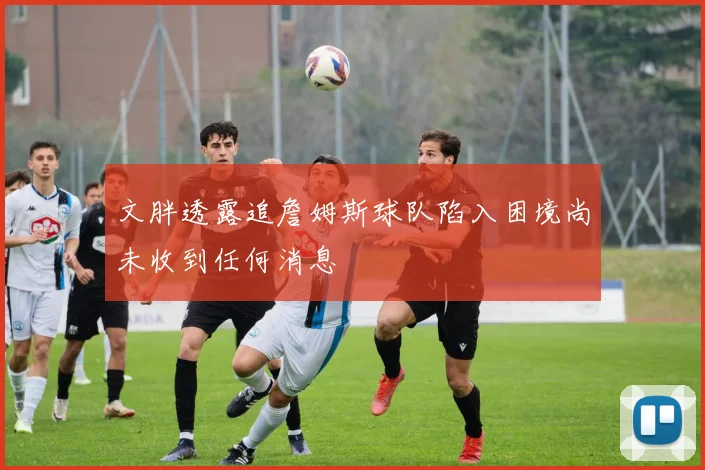 文胖透露追詹姆斯球队陷入困境尚未收到任何消息