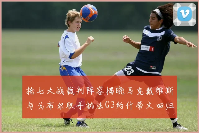 抢七大战裁判阵容揭晓马克戴维斯与戈布尔联手执法G3约什蒂文回归G2