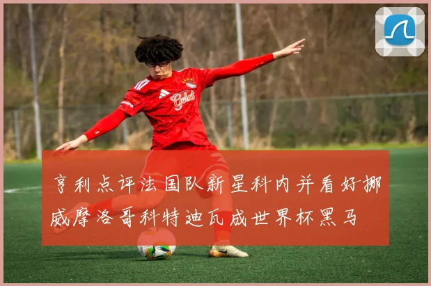 亨利点评法国队新星科内并看好挪威摩洛哥科特迪瓦成世界杯黑马