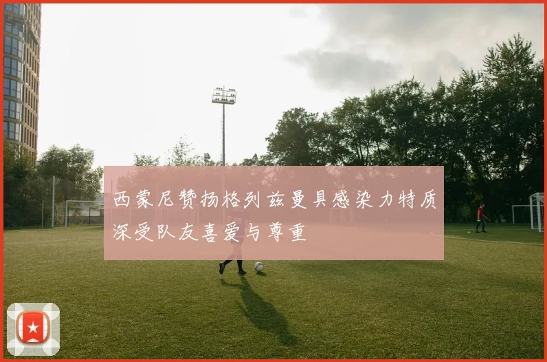 西蒙尼赞扬格列兹曼具感染力特质深受队友喜爱与尊重