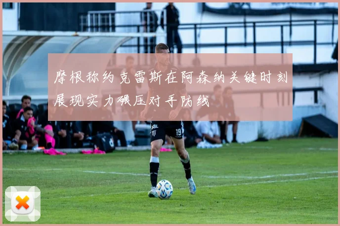 摩根称约克雷斯在阿森纳关键时刻展现实力碾压对手防线