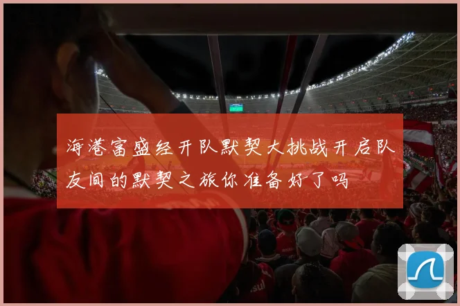 海港富盛经开队默契大挑战开启队友间的默契之旅你准备好了吗