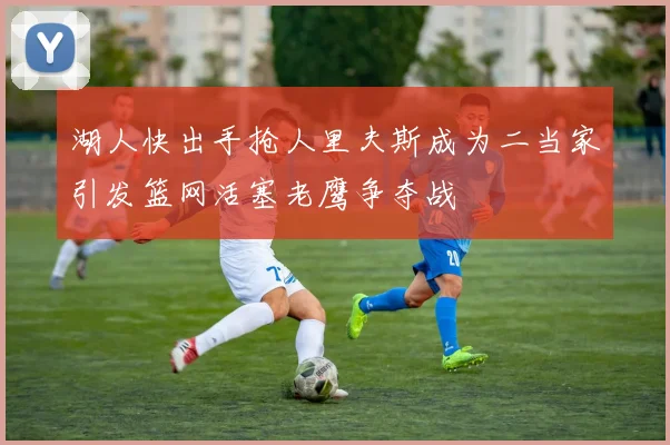 湖人快出手抢人里夫斯成为二当家引发篮网活塞老鹰争夺战