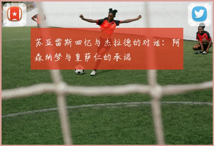 苏亚雷斯回忆与杰拉德的对话：阿森纳梦与皇萨仁的承诺