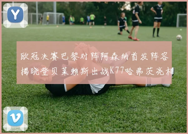 欧冠决赛巴黎对阵阿森纳首发阵容揭晓登贝莱赖斯出战K77哈弗茨亮相