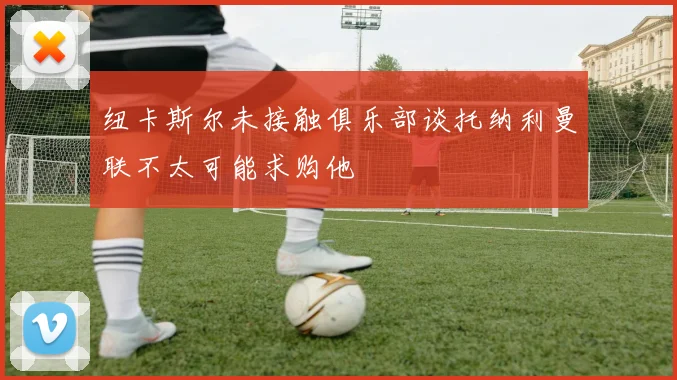 纽卡斯尔未接触俱乐部谈托纳利曼联不太可能求购他