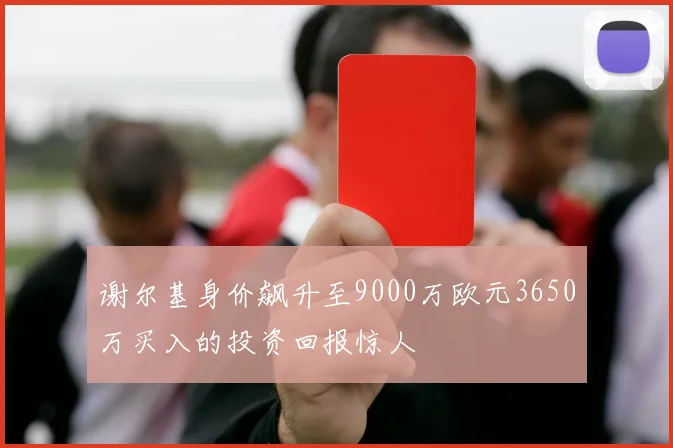 谢尔基身价飙升至9000万欧元3650万买入的投资回报惊人