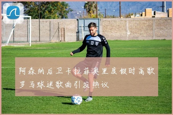 阿森纳后卫卡拉菲奥里度假时高歌罗马球迷歌曲引发热议