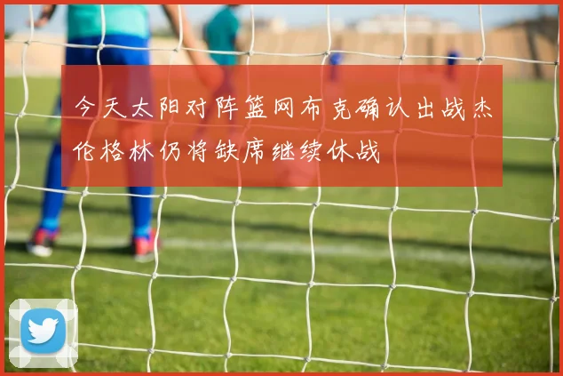 今天太阳对阵篮网布克确认出战杰伦格林仍将缺席继续休战