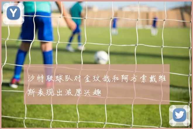 沙特联球队对金玟哉和阿方索戴维斯表现出浓厚兴趣